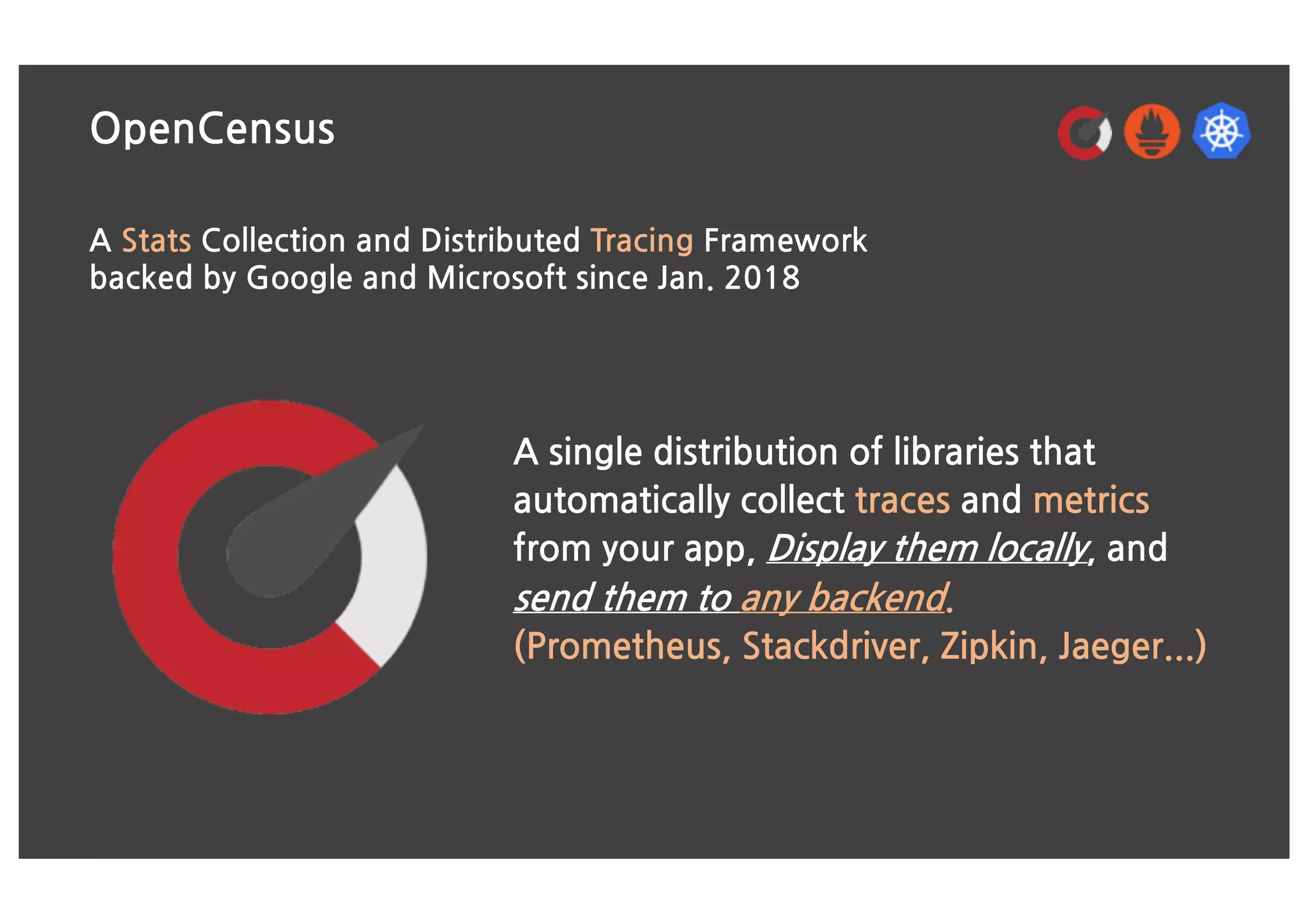 OpenCensus
A Stats Collection and Distributed Tracing Framework
backed by Google and Microsoft since Jan. 2018
A single distribution of libraries that
automatically collect traces and metrics
from your app, Display them locally, and
send them to any backend.
(Prometheus, Stackdriver, Zipkin, Jaeger...)
 