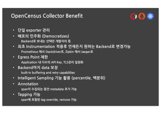 OpenCensus Collector Benefit
• 단일 exporter 관리
• 배포의 민주화 (Democratizes)
Backend로 보내는 선택은 개발자의 몫
• 최초 Instrumentation 적용후 언제든지 원하는 Backend로 변경가능
Prometheus 에서 Stackdriver로, Zipkin 에서 Jaeger로
• Egress Point 제한
Application 내 다수의 API Key, TLS관리 일원화
• Backend까지 data 보장
built-in buffering and retry capabilities
• Intelligent Sampling 기능 활용 (percentile, 백분위)
• Annotation
span이 수집되는 동안 metadata 추가 가능
• Tagging 가능
span에 포함된 tag override, remove 가능
 
