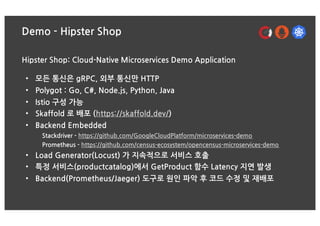 Demo - Hipster Shop
Hipster Shop: Cloud-Native Microservices Demo Application
• 모든 통신은 gRPC, 외부 통신만 HTTP
• Polygot : Go, C#, Node.js, Python, Java
• Istio 구성 가능
• Skaffold 로 배포 (https://skaffold.dev/)
• Backend Embedded
Stackdriver - https://github.com/GoogleCloudPlatform/microservices-demo
Prometheus - https://github.com/census-ecosystem/opencensus-microservices-demo
• Load Generator(Locust) 가 지속적으로 서비스 호출
• 특정 서비스(productcatalog)에서 GetProduct 함수 Latency 지연 발생
• Backend(Prometheus/Jaeger) 도구로 원인 파악 후 코드 수정 및 재배포
 