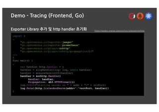 Demo - Tracing (Frontend, Go)
Exporter Library 추가 및 http handler 초기화
import (
…
"go.opencensus.io/exporter/jaeger"
"go.opencensus.io/exporter/prometheus"
"go.opencensus.io/plugin/ochttp"
"go.opencensus.io/plugin/ochttp/propagation/b3"
...
)
func main() {
…
var handler http.Handler = r
handler = &logHandler{log: log, next: handler}
handler = ensureSessionID(handler)
handler = &ochttp.Handler{
Handler: handler,
Propagation: &b3.HTTPFormat{}}
log.Infof("starting server on " + addr + ":" + srvPort)
log.Fatal(http.ListenAndServe(addr+":"+srvPort, handler))
}
https://godoc.org/go.opencensus.io/plugin/ochttp
 