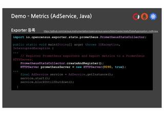 Demo - Metrics (AdService, Java)
Exporter 등록
import io.opencensus.exporter.stats.prometheus.PrometheusStatsCollector;
public static void main(String[] args) throws IOException,
InterruptedException {
...
// Register Prometheus exporters and export metrics to a Prometheus
HTTPServer.
PrometheusStatsCollector.createAndRegister();
HTTPServer prometheusServer = new HTTPServer(9090, true);
...
final AdService service = AdService.getInstance();
service.start();
service.blockUntilShutdown();
}
https://github.com/census-instrumentation/opencensus-specs/blob/master/stats/DataAggregation.md#view
 