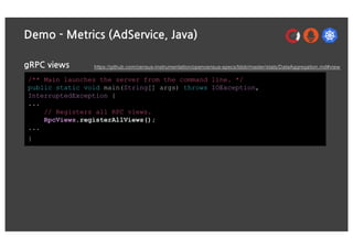 Demo - Metrics (AdService, Java)
gRPC views
/** Main launches the server from the command line. */
public static void main(String[] args) throws IOException,
InterruptedException {
...
// Registers all RPC views.
RpcViews.registerAllViews();
...
}
https://github.com/census-instrumentation/opencensus-specs/blob/master/stats/DataAggregation.md#view
 