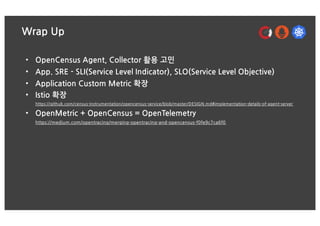 Wrap Up
• OpenCensus Agent, Collector 활용 고민
• App. SRE - SLI(Service Level Indicator), SLO(Service Level Objective)
• Application Custom Metric 확장
• Istio 확장
https://github.com/census-instrumentation/opencensus-service/blob/master/DESIGN.md#implementation-details-of-agent-server
• OpenMetric + OpenCensus = OpenTelemetry
https://medium.com/opentracing/merging-opentracing-and-opencensus-f0fe9c7ca6f0
 