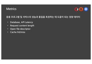 Metrics
응용 프로그램 및 서비스의 성능과 품질을 측정하는 데 도움이 되는 정량 데이터
• Database, API Latency
• Request content length
• Open file descriptor
• Cache hit/miss
 