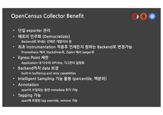 OpenCensus Collector Benefit
• 단일 exporter 관리
• 배포의 민주화 (Democratizes)
Backend로 보내는 선택은 개발자의 몫
• 최초 Instrumentation 적용후 언제...