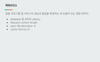 Metrics
응용 프로그램 및 서비스의 성능과 품질을 측정하는 데 도움이 되는 정량 데이터
● database 및 API의 Latency
● Request content length
● open file descriptor 수
● cache hit/miss 수
 