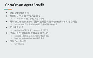 OpenCensus Agent Benefit
● 단일 exporter 관리
● 배포의 민주화 (Democratizes)
○ Backend로 보내는 선택은 개발자의 몫
● 최초 Instrumentation 적용후 언제든지 원하는 Backend로 변경가능
○ Prometheus 에서 Stackdriver로, Zipkin 에서 Jaeger로
● 오버헤드 감소
○ application 재시작 없이 ocagent 만 재시작
● 관측가능한 signal 통합 (pass-through)
○ Routing - Zipkin, Jaeger, Prometheus data
○ polyglot and poly-backend 관리 용이
● 관리 Port 최소화
○ TCP 55678
 