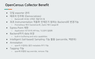OpenCensus Collector Benefit
● 단일 exporter 관리
● 배포의 민주화 (Democratizes)
○ Backend로 보내는 선택은 개발자의 몫
● 최초 Instrumentation 적용후 언제든지 원하는 Backend로 변경가능
○ Prometheus 에서 Stackdriver로, Zipkin 에서 Jaeger로
● Egress Point 제한
○ Application 내 다수의 API Key, TLS관리 일원화
● Backend까지 data 보장
○ built-in buffering and retry capabilities
● Intelligent (tail-based) Sampling 기능 활용 (percentile, 백분위)
● Annotation
○ span이 수집되는 동안 metadata 추가 가능
● Tagging 가능
○ span에 포함된 tag override, remove 가능
 