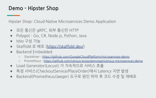 Demo - Hipster Shop
Hipster Shop: Cloud-Native Microservices Demo Application
● 모든 통신은 gRPC, 외부 통신만 HTTP
● Polygot : Go, C#, Node.js, Python, Java
● Istio 구성 가능
● Skaffold 로 배포 (https://skaffold.dev/)
● Backend Embedded
○ Stackdriver - https://github.com/GoogleCloudPlatform/microservices-demo
○ Prometheus - https://github.com/census-ecosystem/opencensus-microservices-demo
● Load Generator(Locust) 가 지속적으로 서비스 호출
● 특정 서비스(CheckoutService/PlaceOrder)에서 Latency 지연 발생
● Backend(Prometheus/Jaeger) 도구로 원인 파악 후 코드 수정 및 재배포
 
