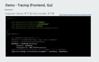 Demo - Tracing (Frontend, Go)
Exporter Library 추가 및 http handler 초기화
import (
…
"go.opencensus.io/exporter/jaeger"
"go.opencensus.io/exporter/prometheus"
"go.opencensus.io/plugin/ochttp"
"go.opencensus.io/plugin/ochttp/propagation/b3"
...
)
func main() {
…
var handler http.Handler = r
handler = &logHandler{log: log, next: handler}
handler = ensureSessionID(handler)
handler = &ochttp.Handler{
Handler: handler,
Propagation: &b3.HTTPFormat{}}
log.Infof("starting server on " + addr + ":" + srvPort)
log.Fatal(http.ListenAndServe(addr+":"+srvPort, handler))
}
https://godoc.org/go.opencensus.io/plugin/ochttp
 