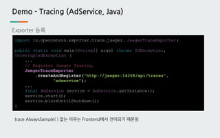 Demo - Tracing (AdService, Java)
Exporter 등록
import io.opencensus.exporter.trace.jaeger. JaegerTraceExporter ;
public static void main(String[] args) throws IOException,
InterruptedException {
...
// Register Jaeger Tracing.
JaegerTraceExporter
.createAndRegister("http://jaeger:14268/api/traces",
"adservice");
...
final AdService service = AdService.getInstance();
service.start();
service.blockUntilShutdown();
}
trace.AlwaysSample( ) 없는 이유는 Frontend에서 전이되기 때문임
 