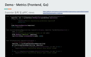 Demo - Metrics (Frontend, Go)
Exporter 등록 및 gRPC views
func initPrometheusStatsExporter(log logrus.FieldLogger) *prometheus.Exporter {
exporter, err := prometheus.NewExporter(prometheus.Options{})
if err != nil {
log.Fatal("error registering prometheus exporter")
return nil
}
view.RegisterExporter(exporter)
return exporter
}
func startPrometheusExporter(log logrus.FieldLogger, exporter *prometheus.Exporter) {
addr := ":9090"
log.Infof("starting prometheus server at %s", addr)
http.Handle("/metrics", exporter)
log.Fatal(http.ListenAndServe(addr, nil))
}
func initStats(log logrus.FieldLogger) {
// Start prometheus exporter
exporter := initPrometheusStatsExporter(log)
go startPrometheusExporter(log, exporter)
if err := view.Register(ochttp.DefaultServerViews...); err != nil {
log.Fatal("error registering default http server views")
}
if err := view.Register(ocgrpc.DefaultClientViews...); err != nil {
log.Fatal("error registering default grpc client views")
}
}
https://github.com/census-instrumentation/opencensus-specs/blob/master/
stats/DataAggregation.md#view
 