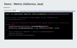 Demo - Metrics (AdService, Java)
Exporter 등록
import io.opencensus.exporter.stats.prometheus.PrometheusStatsCollector;
public static void main(String[] args) throws IOException,
InterruptedException {
...
// Register Prometheus exporters and export metrics to a Prometheus
HTTPServer.
PrometheusStatsCollector.createAndRegister();
HTTPServer prometheusServer = new HTTPServer(9090, true);
...
final AdService service = AdService.getInstance();
service.start();
service.blockUntilShutdown();
}
https://github.com/census-instrumentation/opencensus-specs/blob/master/stats/DataAggregation.md#view
 