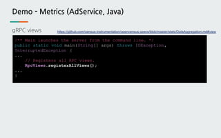Demo - Metrics (AdService, Java)
gRPC views
/** Main launches the server from the command line. */
public static void main(String[] args) throws IOException,
InterruptedException {
...
// Registers all RPC views.
RpcViews.registerAllViews();
...
}
https://github.com/census-instrumentation/opencensus-specs/blob/master/stats/DataAggregation.md#view
 