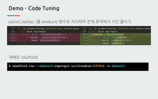 Demo - Code Tuning
parceCatalog( )를 products 변수로 처리하여 전체 로직에서 시간 줄이기
재배포 (skaffold)
$ skaffold run --default-repo=gcr.io/cloudrun-237814 -n default
 