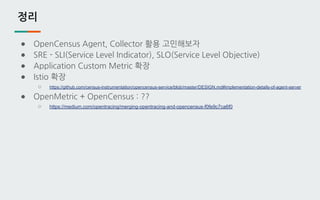 정리
● OpenCensus Agent, Collector 활용 고민해보자
● SRE - SLI(Service Level Indicator), SLO(Service Level Objective)
● Application Custom Metric 확장
● Istio 확장
○ https://github.com/census-instrumentation/opencensus-service/blob/master/DESIGN.md#implementation-details-of-agent-server
● OpenMetric + OpenCensus : ??
○ https://medium.com/opentracing/merging-opentracing-and-opencensus-f0fe9c7ca6f0
 