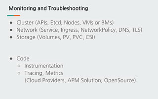 Monitoring and Troubleshooting
● Cluster (APIs, Etcd, Nodes, VMs or BMs)
● Network (Service, Ingress, NetworkPolicy, DNS, TLS)
● Storage (Volumes, PV, PVC, CSI)
● Code
○ Instrumentation
○ Tracing, Metrics
(Cloud Providers, APM Solution, OpenSource)
 