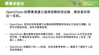 OpenChain 的愿景是建立值得信赖的供应链，使命是实现
这一目标。
• OpenChain 项目的目的是使行业围绕流程管理的标准化方法进行调整。这
样可以降低风险、成本并提高效率。
• OpenChain 通过提高合规性来建立信任。当前， OpenChain 从许可证合规
性开始，扩展到安全合规性。 OpenChain 的执行机制是常态化（社区）和
嵌入（采购）。
• OpenChain 创建的工作——标准、社区和参考资料——都是为了服务于上述
目的和使命。
愿景和使命
 
