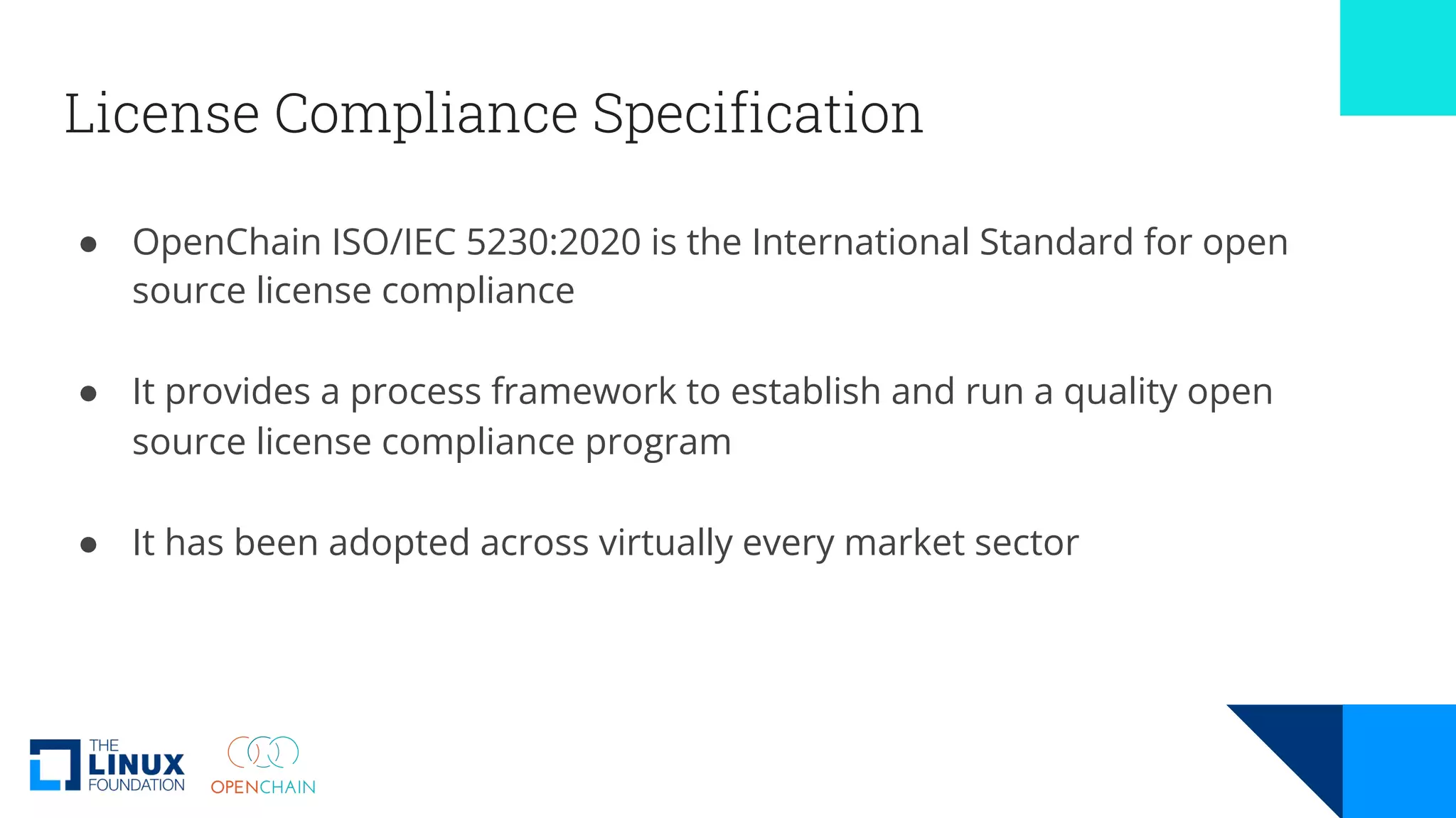 License Compliance Specification
● OpenChain ISO/IEC 5230:2020 is the International Standard for open
source license compliance
● It provides a process framework to establish and run a quality open
source license compliance program
● It has been adopted across virtually every market sector
 