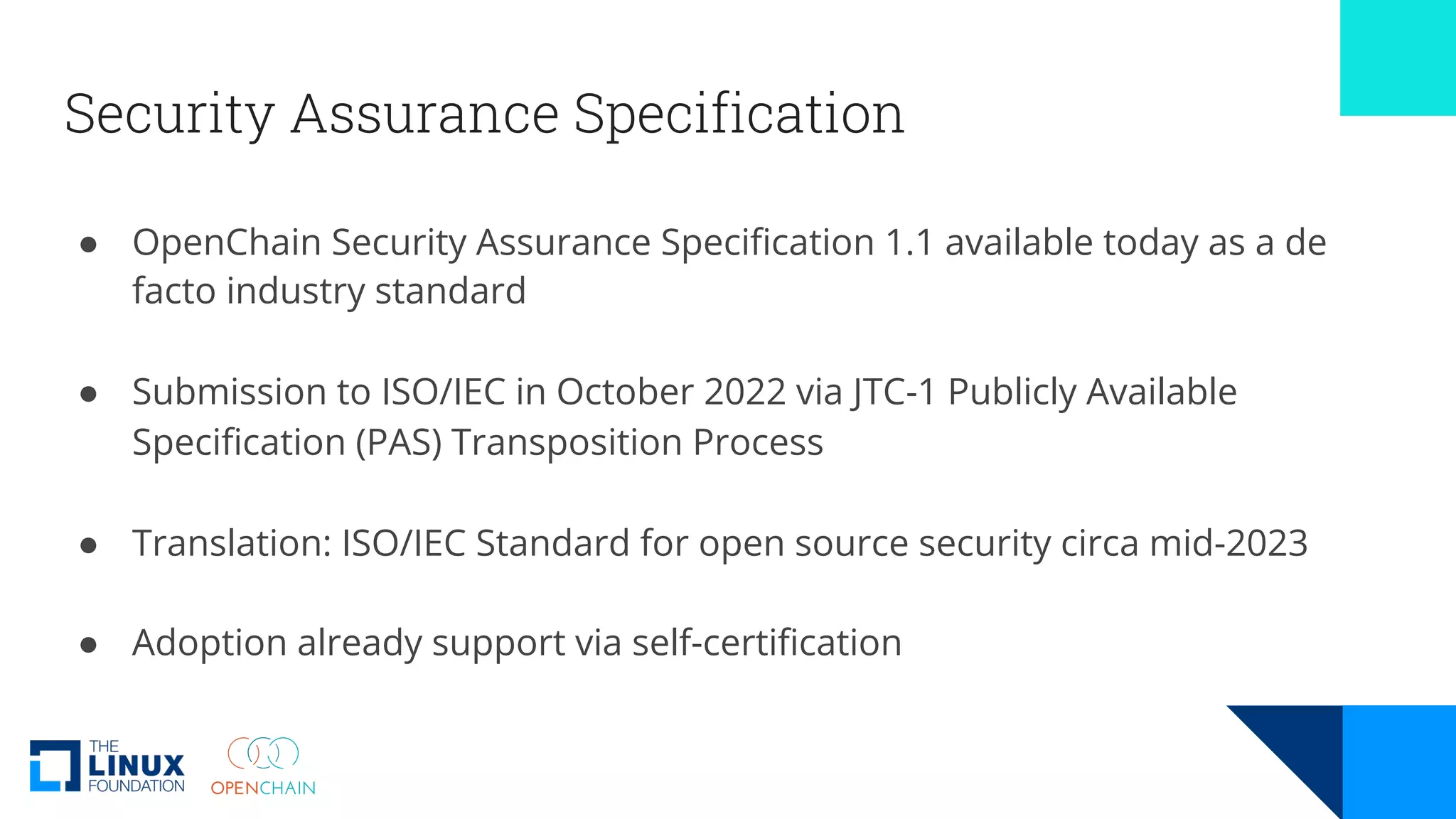 Security Assurance Specification
● OpenChain Security Assurance Specification 1.1 available today as a de
facto industry standard
● Submission to ISO/IEC in October 2022 via JTC-1 Publicly Available
Specification (PAS) Transposition Process
● Translation: ISO/IEC Standard for open source security circa mid-2023
● Adoption already support via self-certification
 