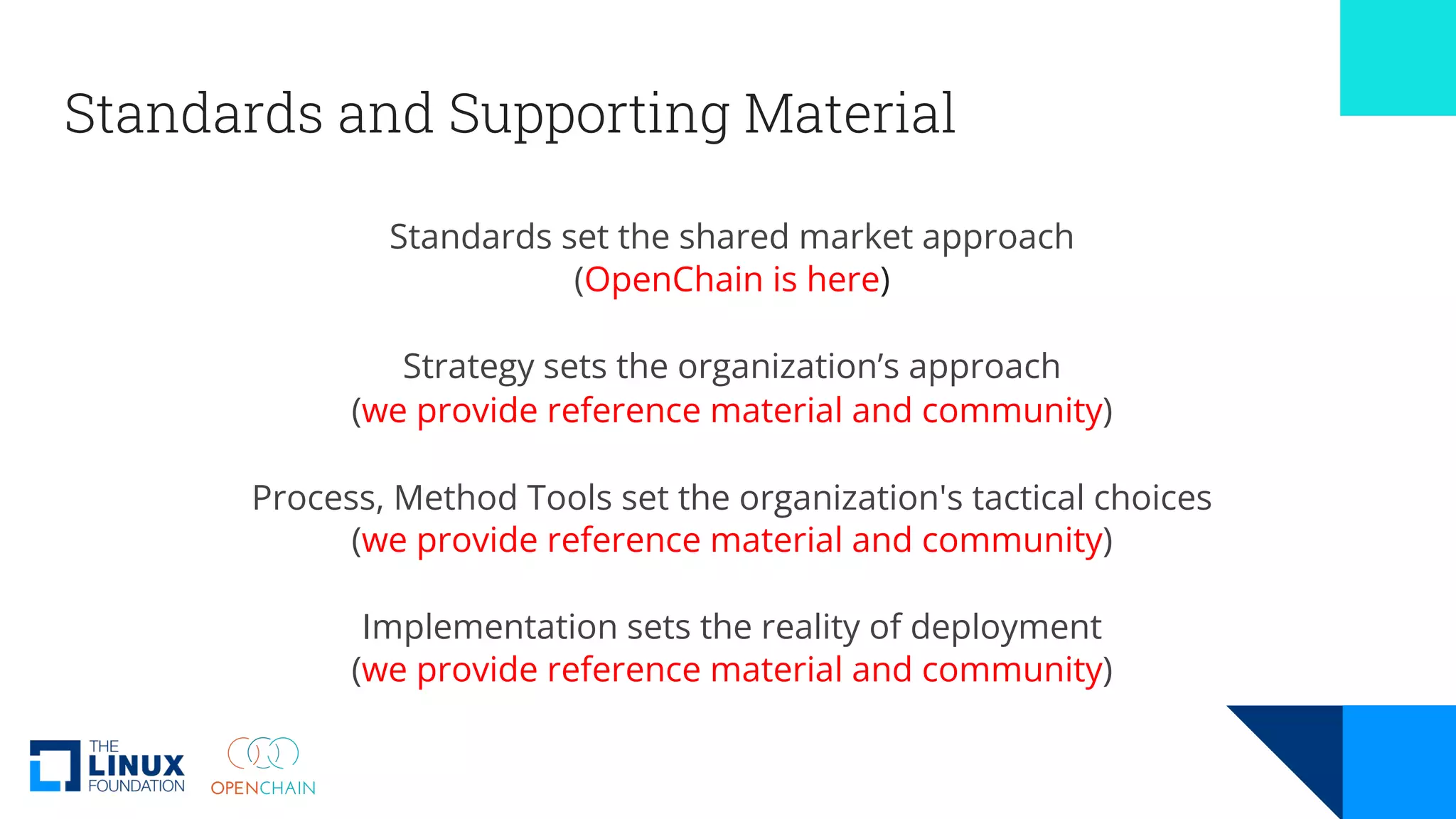 Standards and Supporting Material
Standards set the shared market approach
(OpenChain is here)
Strategy sets the organization’s approach
(we provide reference material and community)
Process, Method Tools set the organization's tactical choices
(we provide reference material and community)
Implementation sets the reality of deployment
(we provide reference material and community)
 