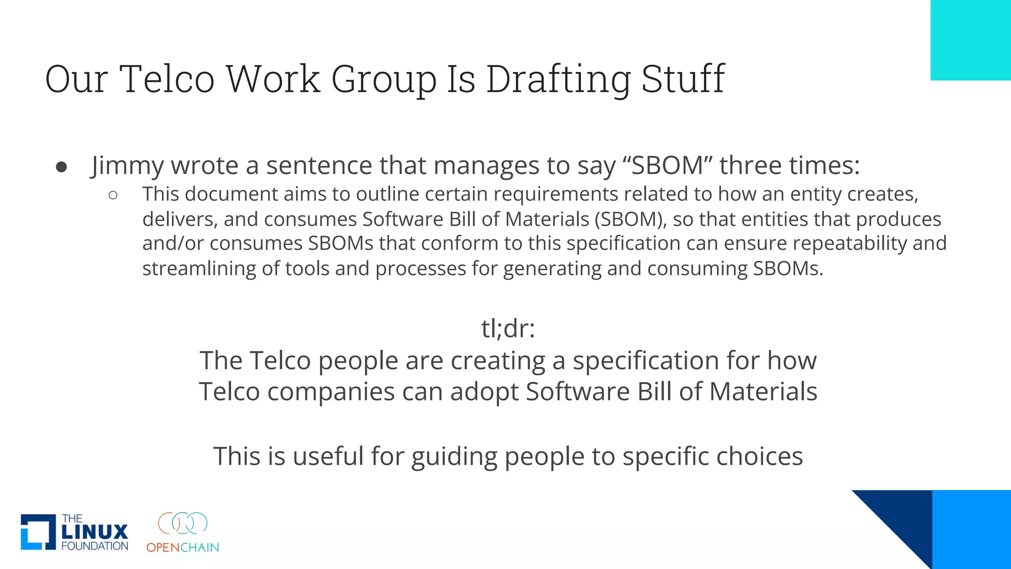 Our Telco Work Group Is Drafting Stuff
● Jimmy wrote a sentence that manages to say “SBOM” three times:
○ This document aims to outline certain requirements related to how an entity creates,
delivers, and consumes Software Bill of Materials (SBOM), so that entities that produces
and/or consumes SBOMs that conform to this specification can ensure repeatability and
streamlining of tools and processes for generating and consuming SBOMs.
tl;dr:
The Telco people are creating a specification for how
Telco companies can adopt Software Bill of Materials
This is useful for guiding people to specific choices
 