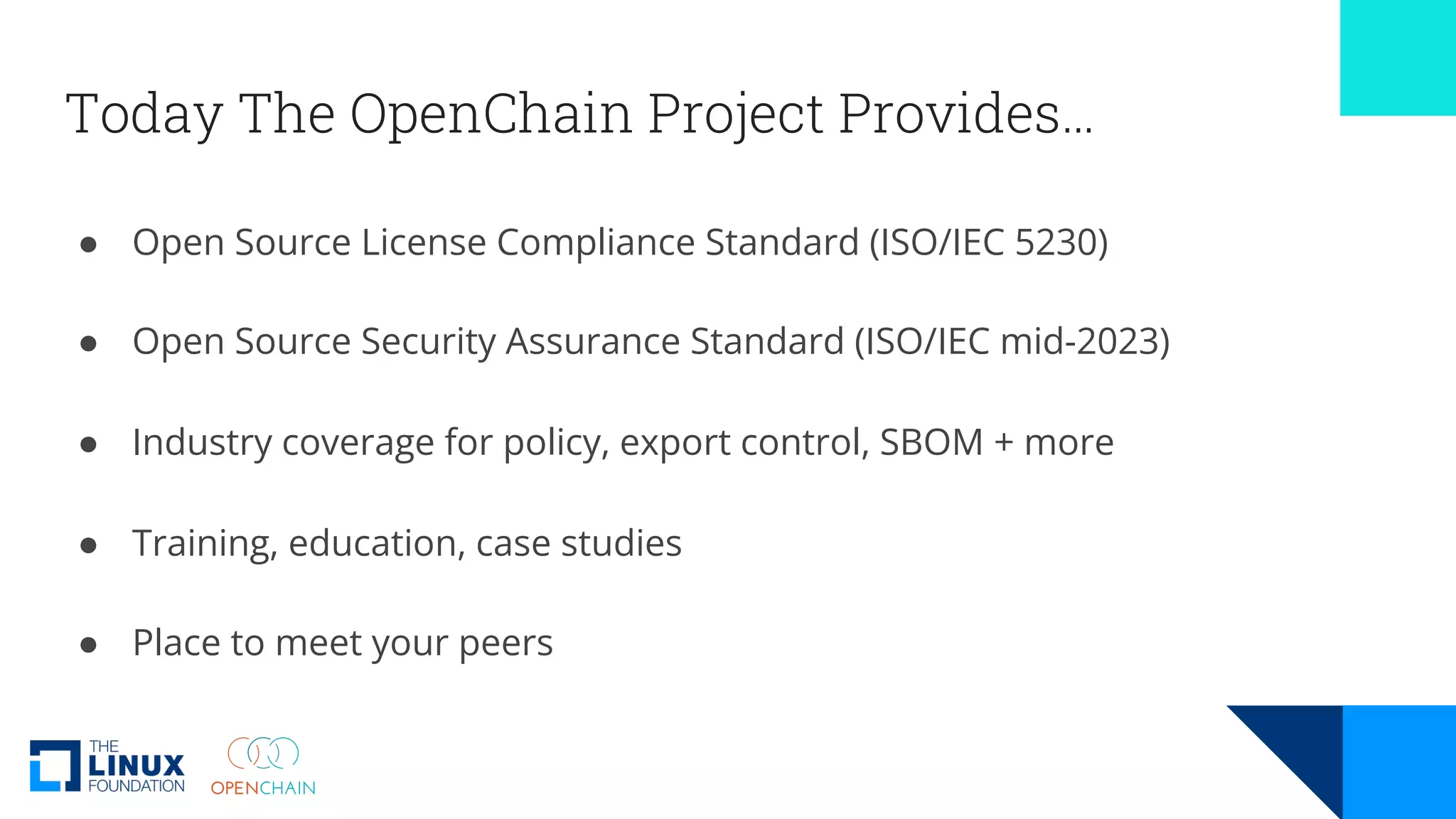 Today The OpenChain Project Provides…
● Open Source License Compliance Standard (ISO/IEC 5230)
● Open Source Security Assurance Standard (ISO/IEC mid-2023)
● Industry coverage for policy, export control, SBOM + more
● Training, education, case studies
● Place to meet your peers
 