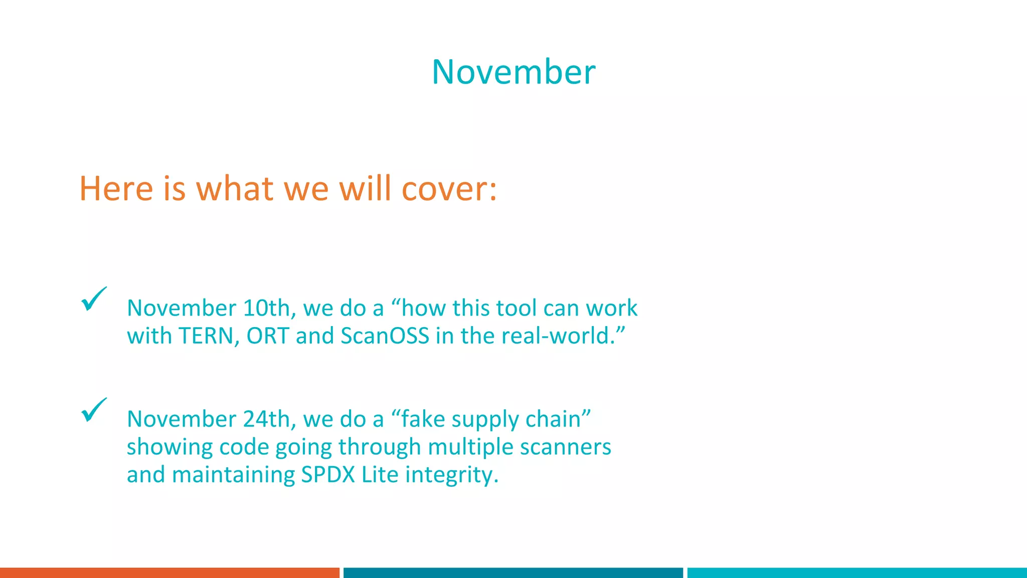  November 10th, we do a “how this tool can work
with TERN, ORT and ScanOSS in the real-world.”
 November 24th, we do a “fake supply chain”
showing code going through multiple scanners
and maintaining SPDX Lite integrity.
Here is what we will cover:
November
 
