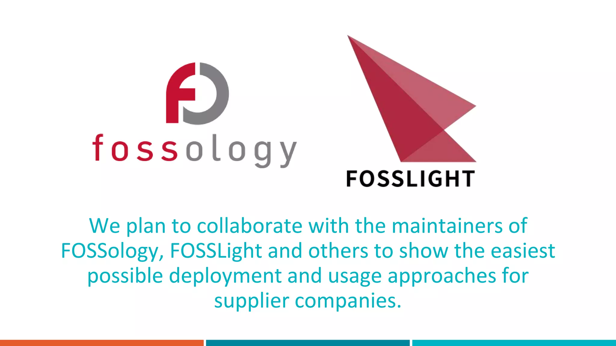 We plan to collaborate with the maintainers of
FOSSology, FOSSLight and others to show the easiest
possible deployment and usage approaches for
supplier companies.
 
