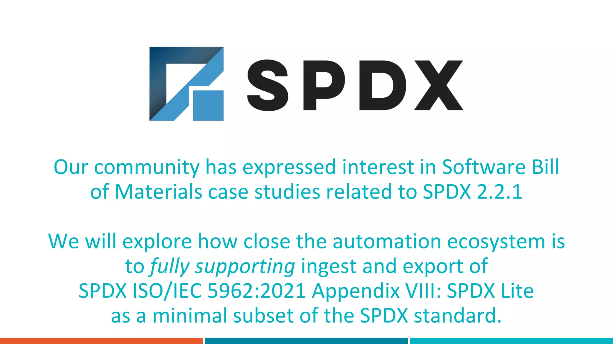 Our community has expressed interest in Software Bill
of Materials case studies related to SPDX 2.2.1
We will explore how close the automation ecosystem is
to fully supporting ingest and export of
SPDX ISO/IEC 5962:2021 Appendix VIII: SPDX Lite
as a minimal subset of the SPDX standard.
 