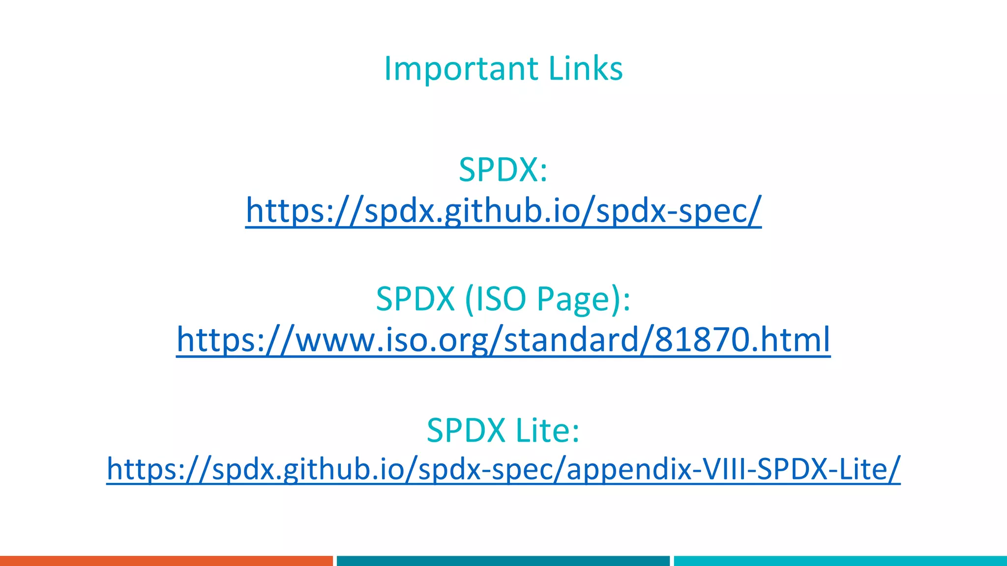SPDX:
https://spdx.github.io/spdx-spec/
Important Links
SPDX (ISO Page):
https://www.iso.org/standard/81870.html
SPDX Lite:
https://spdx.github.io/spdx-spec/appendix-VIII-SPDX-Lite/
 