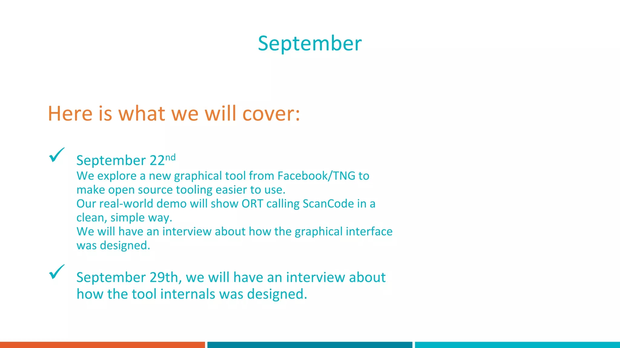  September 22nd
We explore a new graphical tool from Facebook/TNG to
make open source tooling easier to use.
Our real-world demo will show ORT calling ScanCode in a
clean, simple way.
We will have an interview about how the graphical interface
was designed.
 September 29th, we will have an interview about
how the tool internals was designed.
Here is what we will cover:
September
 