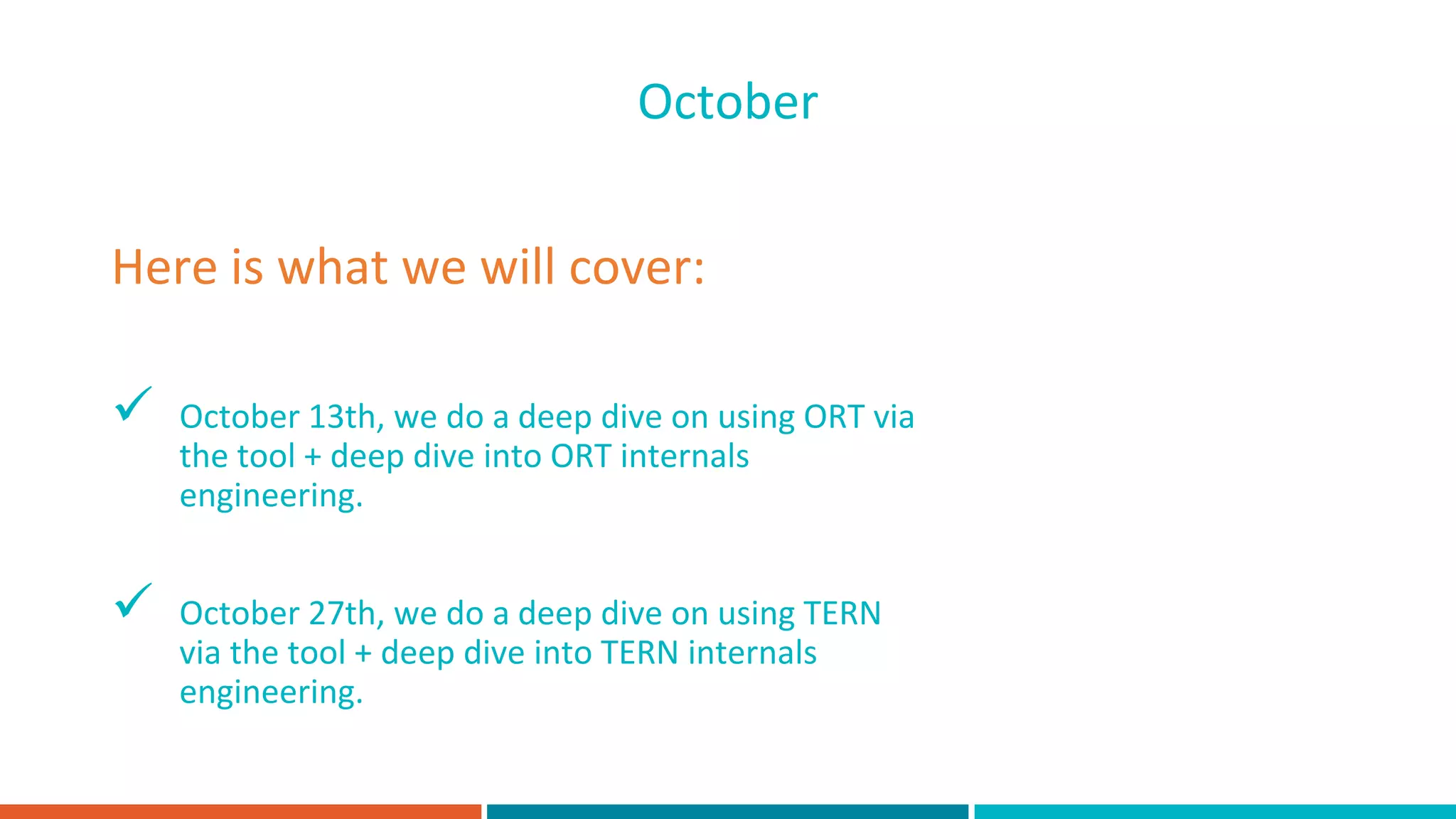  October 13th, we do a deep dive on using ORT via
the tool + deep dive into ORT internals
engineering.
 October 27th, we do a deep dive on using TERN
via the tool + deep dive into TERN internals
engineering.
Here is what we will cover:
October
 