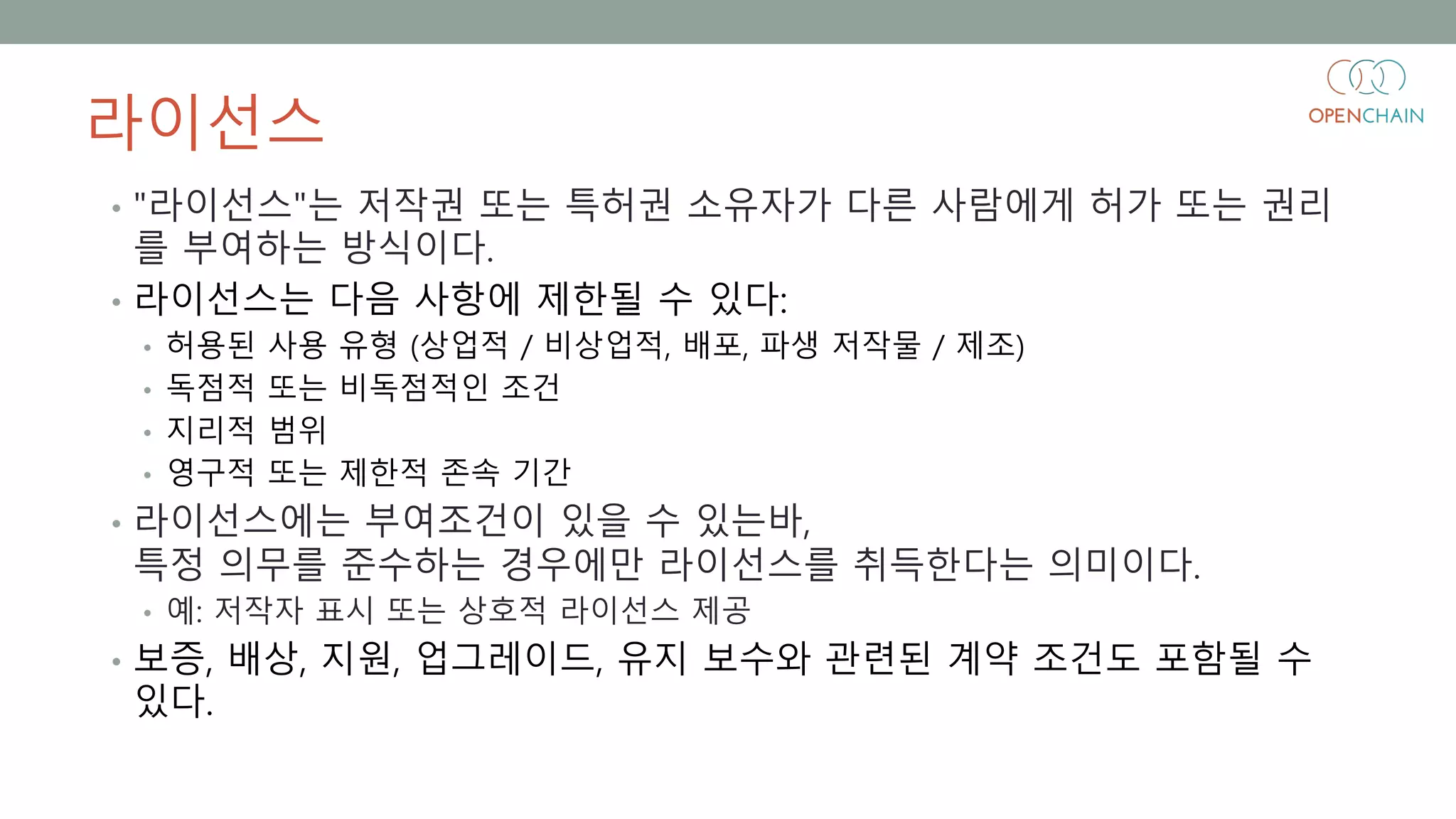 라이선스
• "라이선스"는 저작권 또는 특허권 소유자가 다른 사람에게 허가 또는 권리
를 부여하는 방식이다.
• 라이선스는 다음 사항에 제한될 수 있다:
• 허용된 사용 유형 (상업적 / 비상업적, 배포, 파생 저작물 / 제조)
• 독점적 또는 비독점적인 조건
• 지리적 범위
• 영구적 또는 제한적 존속 기간
• 라이선스에는 부여조건이 있을 수 있는바,
특정 의무를 준수하는 경우에만 라이선스를 취득한다는 의미이다.
• 예: 저작자 표시 또는 상호적 라이선스 제공
• 보증, 배상, 지원, 업그레이드, 유지 보수와 관련된 계약 조건도 포함될 수
있다.
 