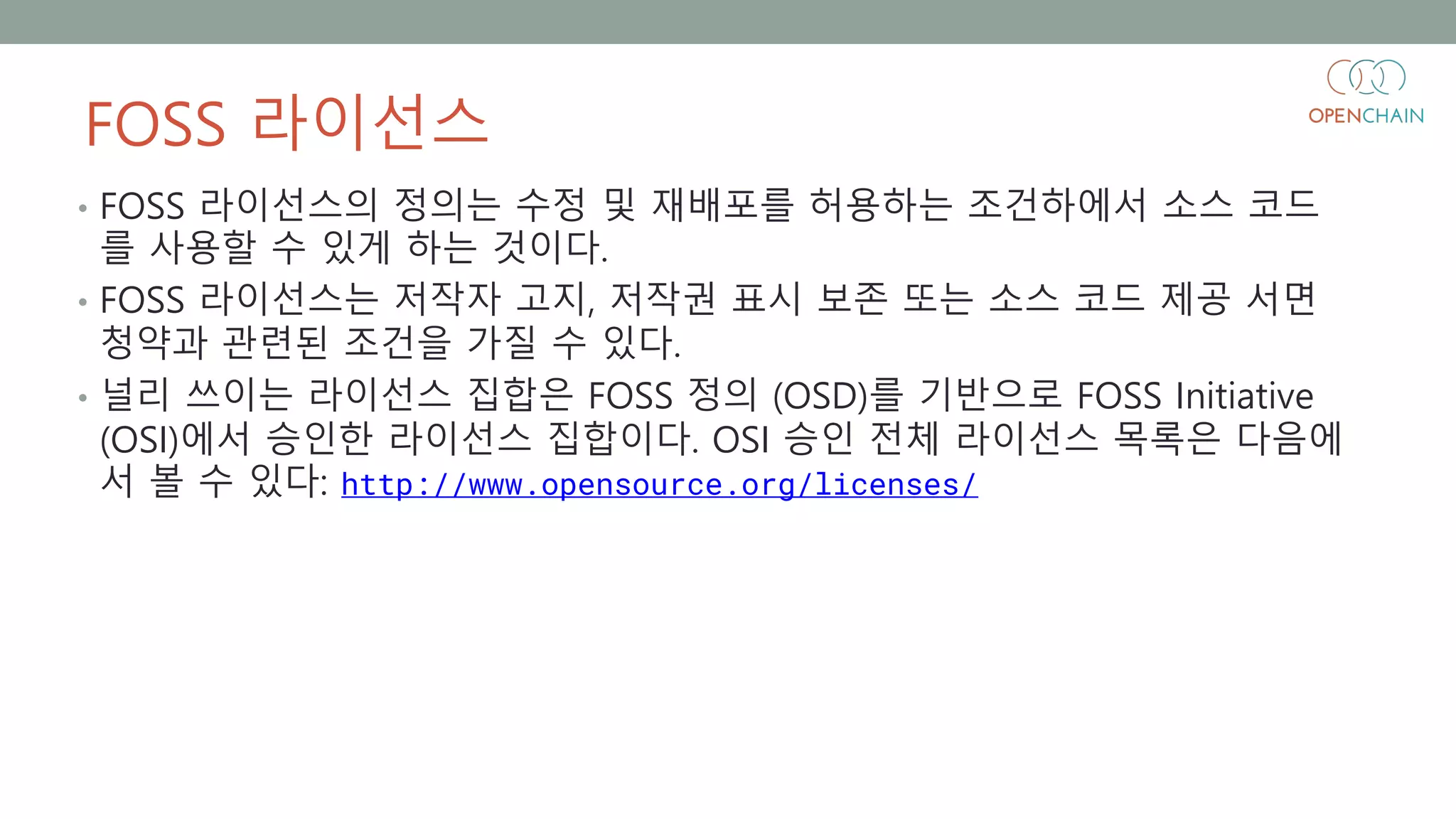 FOSS 라이선스
• FOSS 라이선스의 정의는 수정 및 재배포를 허용하는 조건하에서 소스 코드
를 사용할 수 있게 하는 것이다.
• FOSS 라이선스는 저작자 고지, 저작권 표시 보존 또는 소스 코드 제공 서면
청약과 관련된 조건을 가질 수 있다.
• 널리 쓰이는 라이선스 집합은 FOSS 정의 (OSD)를 기반으로 FOSS Initiative
(OSI)에서 승인한 라이선스 집합이다. OSI 승인 전체 라이선스 목록은 다음에
서 볼 수 있다: http://www.opensource.org/licenses/
 