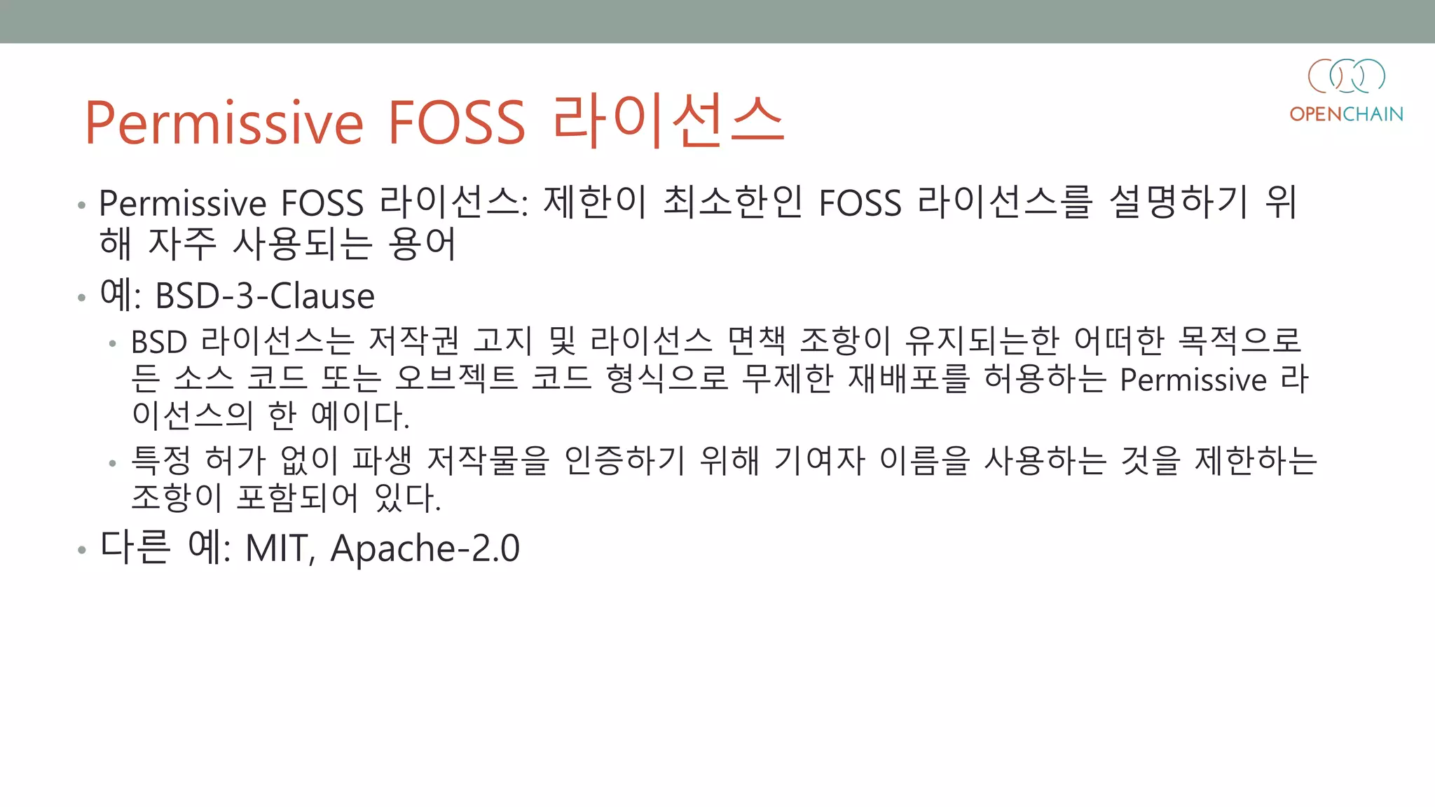 Permissive FOSS 라이선스
• Permissive FOSS 라이선스: 제한이 최소한인 FOSS 라이선스를 설명하기 위
해 자주 사용되는 용어
• 예: BSD-3-Clause
• BSD 라이선스는 저작권 고지 및 라이선스 면책 조항이 유지되는한 어떠한 목적으로
든 소스 코드 또는 오브젝트 코드 형식으로 무제한 재배포를 허용하는 Permissive 라
이선스의 한 예이다.
• 특정 허가 없이 파생 저작물을 인증하기 위해 기여자 이름을 사용하는 것을 제한하는
조항이 포함되어 있다.
• 다른 예: MIT, Apache-2.0
 
