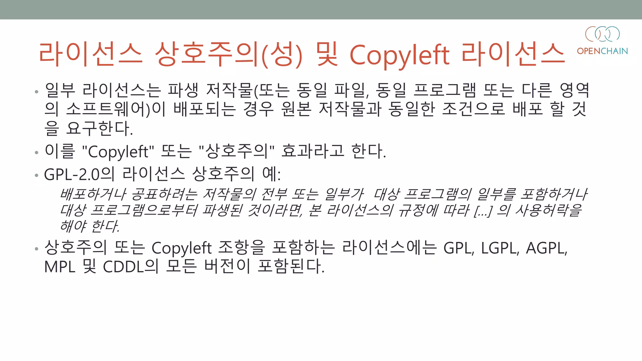 라이선스 상호주의(성) 및 Copyleft 라이선스
• 일부 라이선스는 파생 저작물(또는 동일 파일, 동일 프로그램 또는 다른 영역
의 소프트웨어)이 배포되는 경우 원본 저작물과 동일한 조건으로 배포 할 것
을 요구한다.
• 이를 "Copyleft" 또는 "상호주의" 효과라고 한다.
• GPL-2.0의 라이선스 상호주의 예:
배포하거나 공표하려는 저작물의 전부 또는 일부가 대상 프로그램의 일부를 포함하거나
대상 프로그램으로부터 파생된 것이라면, 본 라이선스의 규정에 따라 […] 의 사용허락을
해야 한다.
• 상호주의 또는 Copyleft 조항을 포함하는 라이선스에는 GPL, LGPL, AGPL,
MPL 및 CDDL의 모든 버전이 포함된다.
 
