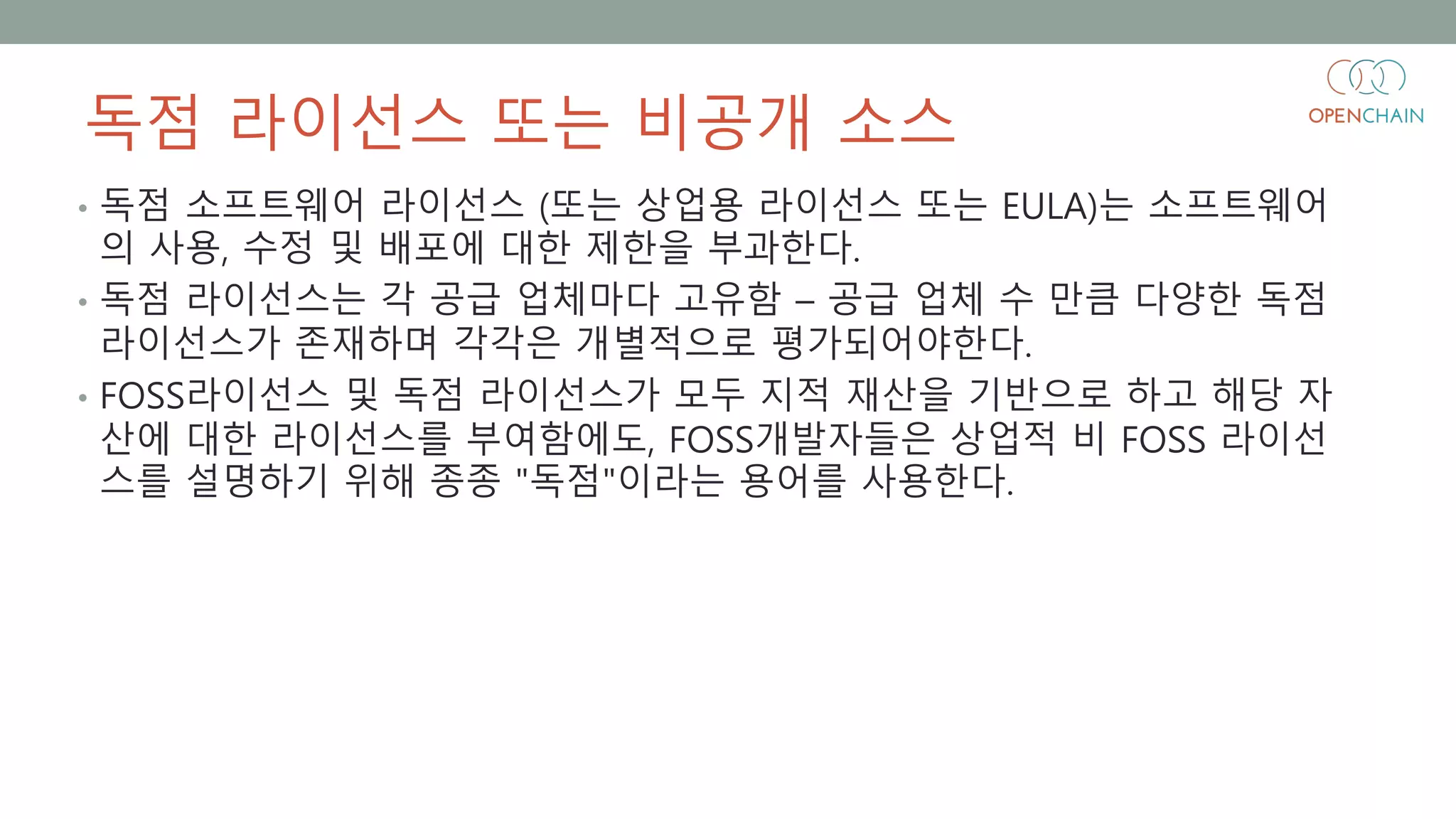 독점 라이선스 또는 비공개 소스
• 독점 소프트웨어 라이선스 (또는 상업용 라이선스 또는 EULA)는 소프트웨어
의 사용, 수정 및 배포에 대한 제한을 부과한다.
• 독점 라이선스는 각 공급 업체마다 고유함 – 공급 업체 수 만큼 다양한 독점
라이선스가 존재하며 각각은 개별적으로 평가되어야한다.
• FOSS라이선스 및 독점 라이선스가 모두 지적 재산을 기반으로 하고 해당 자
산에 대한 라이선스를 부여함에도, FOSS개발자들은 상업적 비 FOSS 라이선
스를 설명하기 위해 종종 "독점"이라는 용어를 사용한다.
 