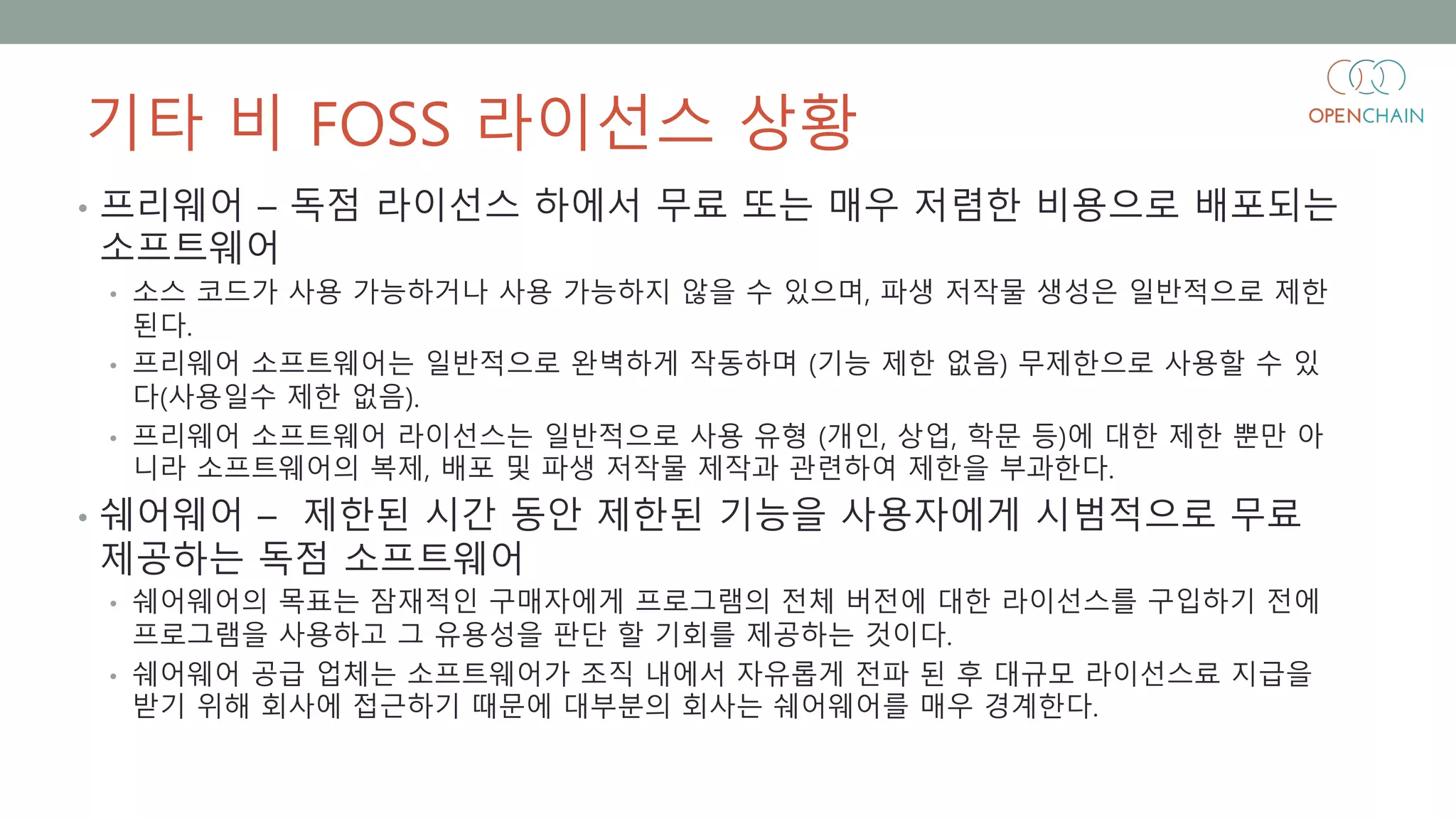 기타 비 FOSS 라이선스 상황
• 프리웨어 – 독점 라이선스 하에서 무료 또는 매우 저렴한 비용으로 배포되는
소프트웨어
• 소스 코드가 사용 가능하거나 사용 가능하지 않을 수 있으며, 파생 저작물 생성은 일반적으로 제한
된다.
• 프리웨어 소프트웨어는 일반적으로 완벽하게 작동하며 (기능 제한 없음) 무제한으로 사용할 수 있
다(사용일수 제한 없음).
• 프리웨어 소프트웨어 라이선스는 일반적으로 사용 유형 (개인, 상업, 학문 등)에 대한 제한 뿐만 아
니라 소프트웨어의 복제, 배포 및 파생 저작물 제작과 관련하여 제한을 부과한다.
• 쉐어웨어 – 제한된 시간 동안 제한된 기능을 사용자에게 시범적으로 무료
제공하는 독점 소프트웨어
• 쉐어웨어의 목표는 잠재적인 구매자에게 프로그램의 전체 버전에 대한 라이선스를 구입하기 전에
프로그램을 사용하고 그 유용성을 판단 할 기회를 제공하는 것이다.
• 쉐어웨어 공급 업체는 소프트웨어가 조직 내에서 자유롭게 전파 된 후 대규모 라이선스료 지급을
받기 위해 회사에 접근하기 때문에 대부분의 회사는 쉐어웨어를 매우 경계한다.
 