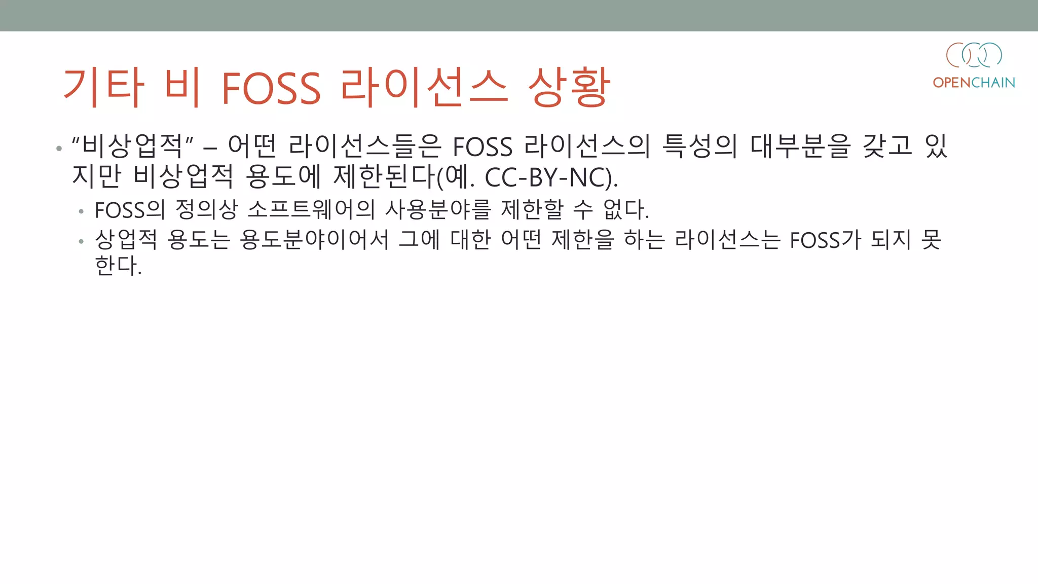 기타 비 FOSS 라이선스 상황
• “비상업적” – 어떤 라이선스들은 FOSS 라이선스의 특성의 대부분을 갖고 있
지만 비상업적 용도에 제한된다(예. CC-BY-NC).
• FOSS의 정의상 소프트웨어의 사용분야를 제한할 수 없다.
• 상업적 용도는 용도분야이어서 그에 대한 어떤 제한을 하는 라이선스는 FOSS가 되지 못
한다.
 