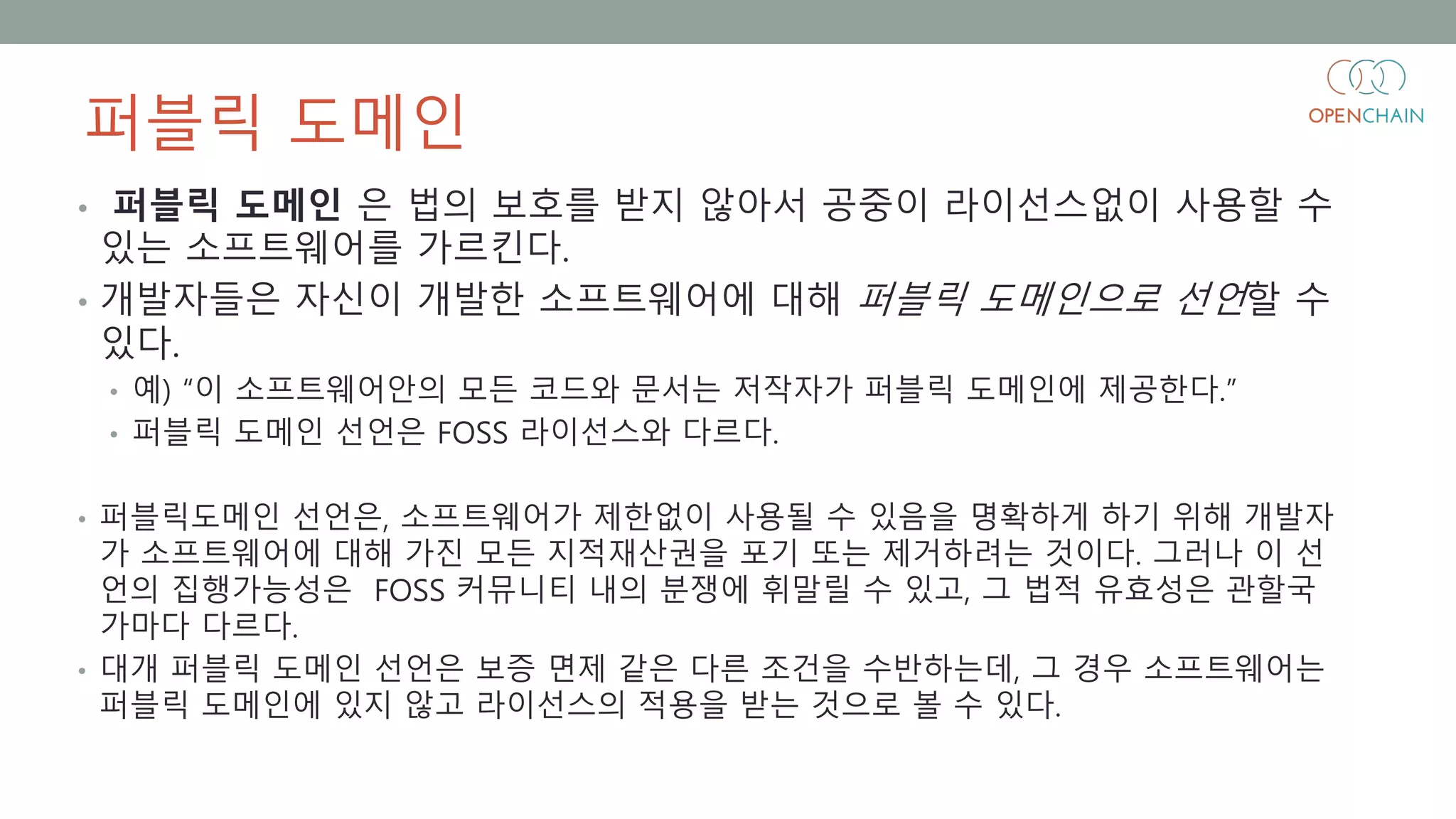 퍼블릭 도메인
• 퍼블릭 도메인 은 법의 보호를 받지 않아서 공중이 라이선스없이 사용할 수
있는 소프트웨어를 가르킨다.
• 개발자들은 자신이 개발한 소프트웨어에 대해 퍼블릭 도메인으로 선언할 수
있다.
• 예) “이 소프트웨어안의 모든 코드와 문서는 저작자가 퍼블릭 도메인에 제공한다.”
• 퍼블릭 도메인 선언은 FOSS 라이선스와 다르다.
• 퍼블릭도메인 선언은, 소프트웨어가 제한없이 사용될 수 있음을 명확하게 하기 위해 개발자
가 소프트웨어에 대해 가진 모든 지적재산권을 포기 또는 제거하려는 것이다. 그러나 이 선
언의 집행가능성은 FOSS 커뮤니티 내의 분쟁에 휘말릴 수 있고, 그 법적 유효성은 관할국
가마다 다르다.
• 대개 퍼블릭 도메인 선언은 보증 면제 같은 다른 조건을 수반하는데, 그 경우 소프트웨어는
퍼블릭 도메인에 있지 않고 라이선스의 적용을 받는 것으로 볼 수 있다.
 