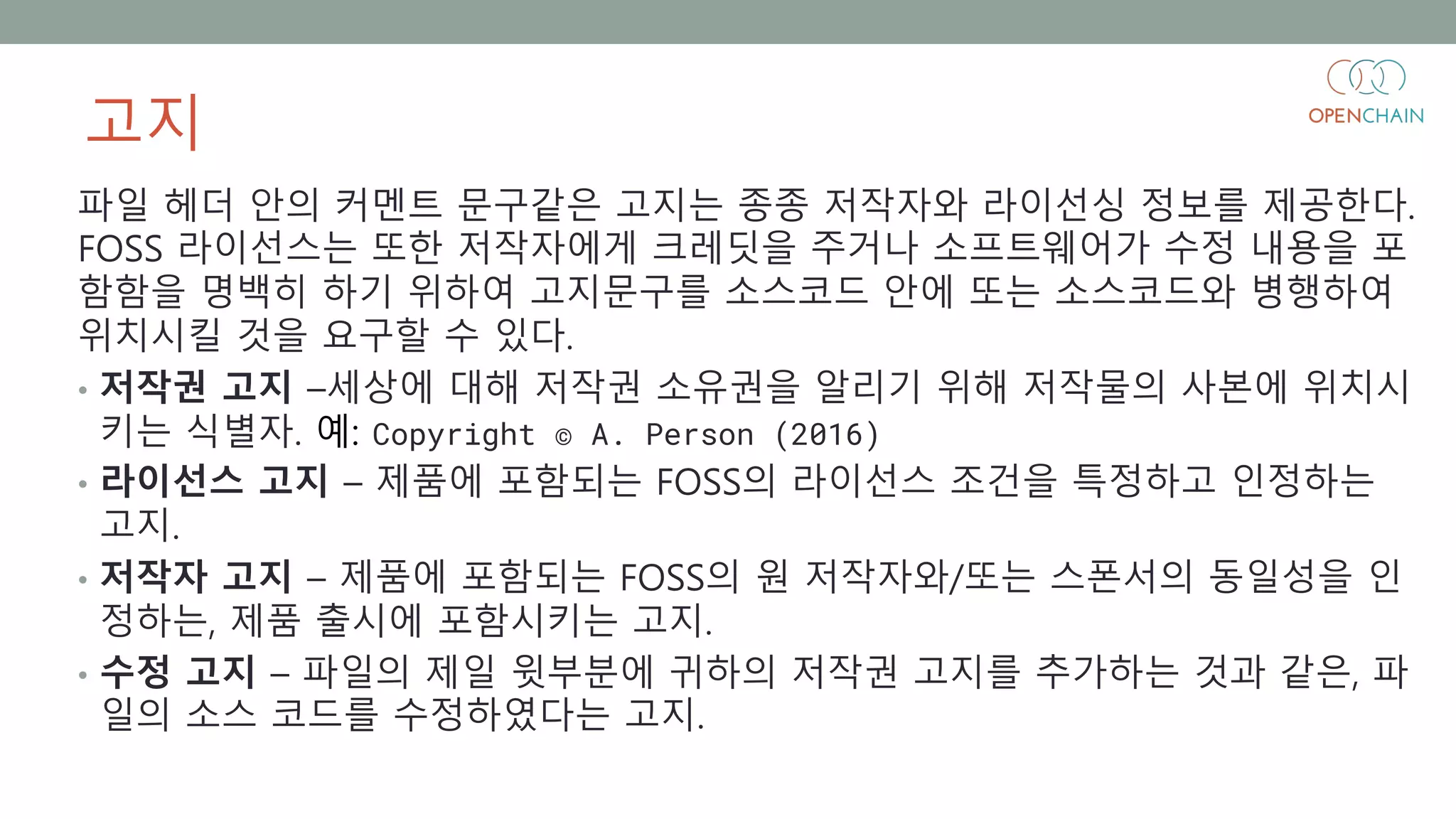 고지
파일 헤더 안의 커멘트 문구같은 고지는 종종 저작자와 라이선싱 정보를 제공한다.
FOSS 라이선스는 또한 저작자에게 크레딧을 주거나 소프트웨어가 수정 내용을 포
함함을 명백히 하기 위하여 고지문구를 소스코드 안에 또는 소스코드와 병행하여
위치시킬 것을 요구할 수 있다.
• 저작권 고지 –세상에 대해 저작권 소유권을 알리기 위해 저작물의 사본에 위치시
키는 식별자. 예: Copyright © A. Person (2016)
• 라이선스 고지 – 제품에 포함되는 FOSS의 라이선스 조건을 특정하고 인정하는
고지.
• 저작자 고지 – 제품에 포함되는 FOSS의 원 저작자와/또는 스폰서의 동일성을 인
정하는, 제품 출시에 포함시키는 고지.
• 수정 고지 – 파일의 제일 윗부분에 귀하의 저작권 고지를 추가하는 것과 같은, 파
일의 소스 코드를 수정하였다는 고지.
 