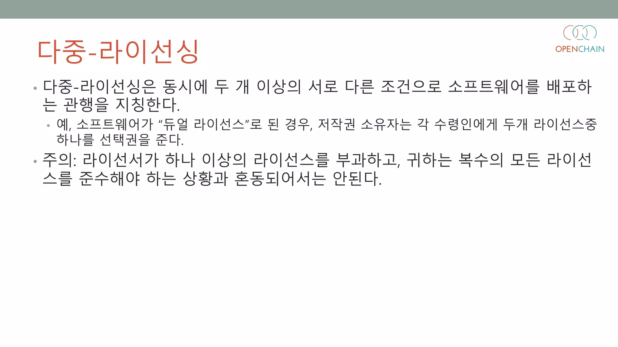 다중-라이선싱
• 다중-라이선싱은 동시에 두 개 이상의 서로 다른 조건으로 소프트웨어를 배포하
는 관행을 지칭한다.
• 예, 소프트웨어가 “듀얼 라이선스”로 된 경우, 저작권 소유자는 각 수령인에게 두개 라이선스중
하나를 선택권을 준다.
• 주의: 라이선서가 하나 이상의 라이선스를 부과하고, 귀하는 복수의 모든 라이선
스를 준수해야 하는 상황과 혼동되어서는 안된다.
 