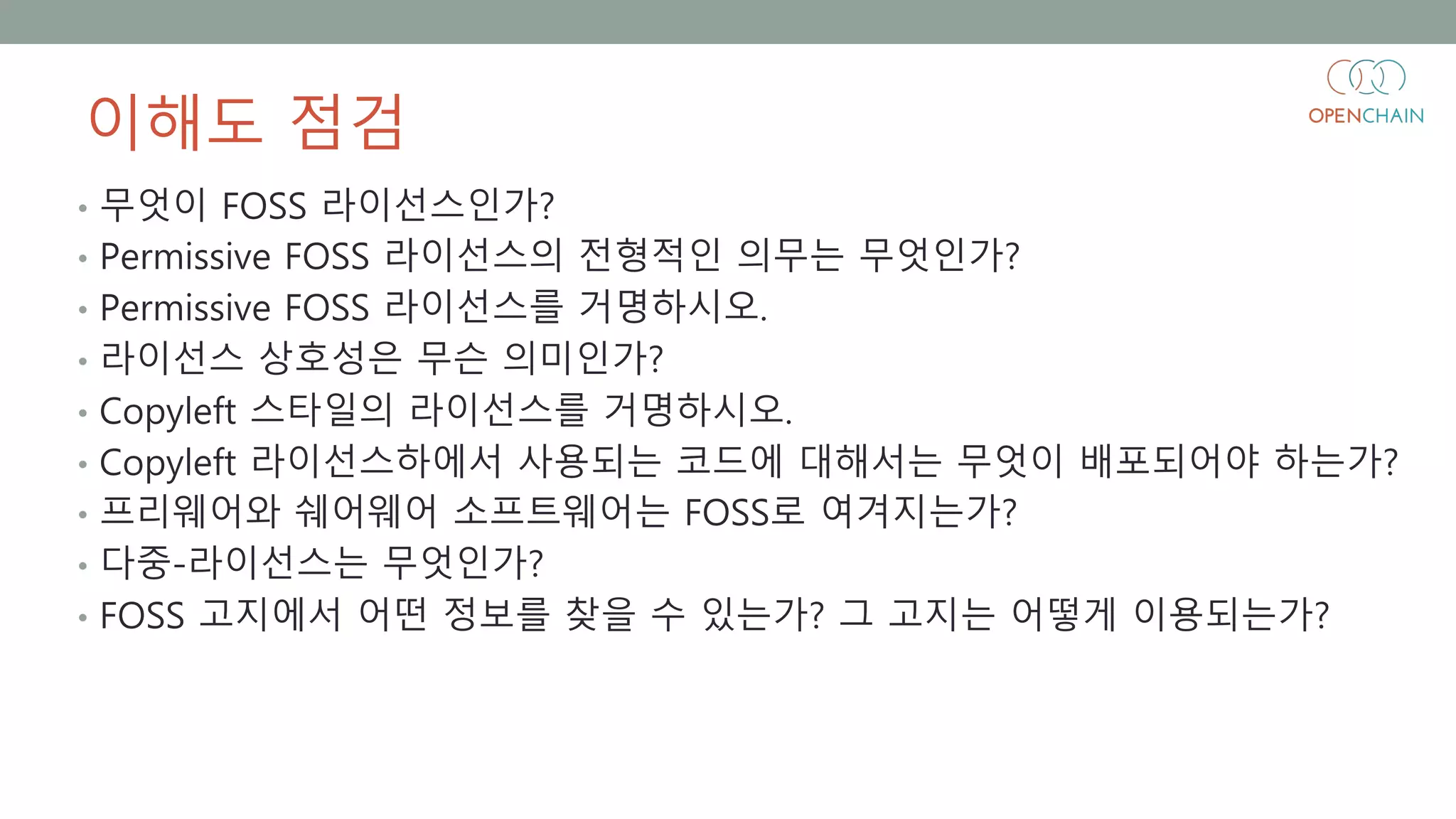이해도 점검
• 무엇이 FOSS 라이선스인가?
• Permissive FOSS 라이선스의 전형적인 의무는 무엇인가?
• Permissive FOSS 라이선스를 거명하시오.
• 라이선스 상호성은 무슨 의미인가?
• Copyleft 스타일의 라이선스를 거명하시오.
• Copyleft 라이선스하에서 사용되는 코드에 대해서는 무엇이 배포되어야 하는가?
• 프리웨어와 쉐어웨어 소프트웨어는 FOSS로 여겨지는가?
• 다중-라이선스는 무엇인가?
• FOSS 고지에서 어떤 정보를 찾을 수 있는가? 그 고지는 어떻게 이용되는가?
 