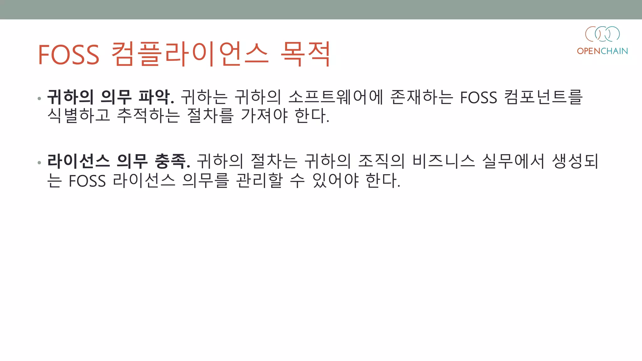 FOSS 컴플라이언스 목적
• 귀하의 의무 파악. 귀하는 귀하의 소프트웨어에 존재하는 FOSS 컴포넌트를
식별하고 추적하는 절차를 가져야 한다.
• 라이선스 의무 충족. 귀하의 절차는 귀하의 조직의 비즈니스 실무에서 생성되
는 FOSS 라이선스 의무를 관리할 수 있어야 한다.
 