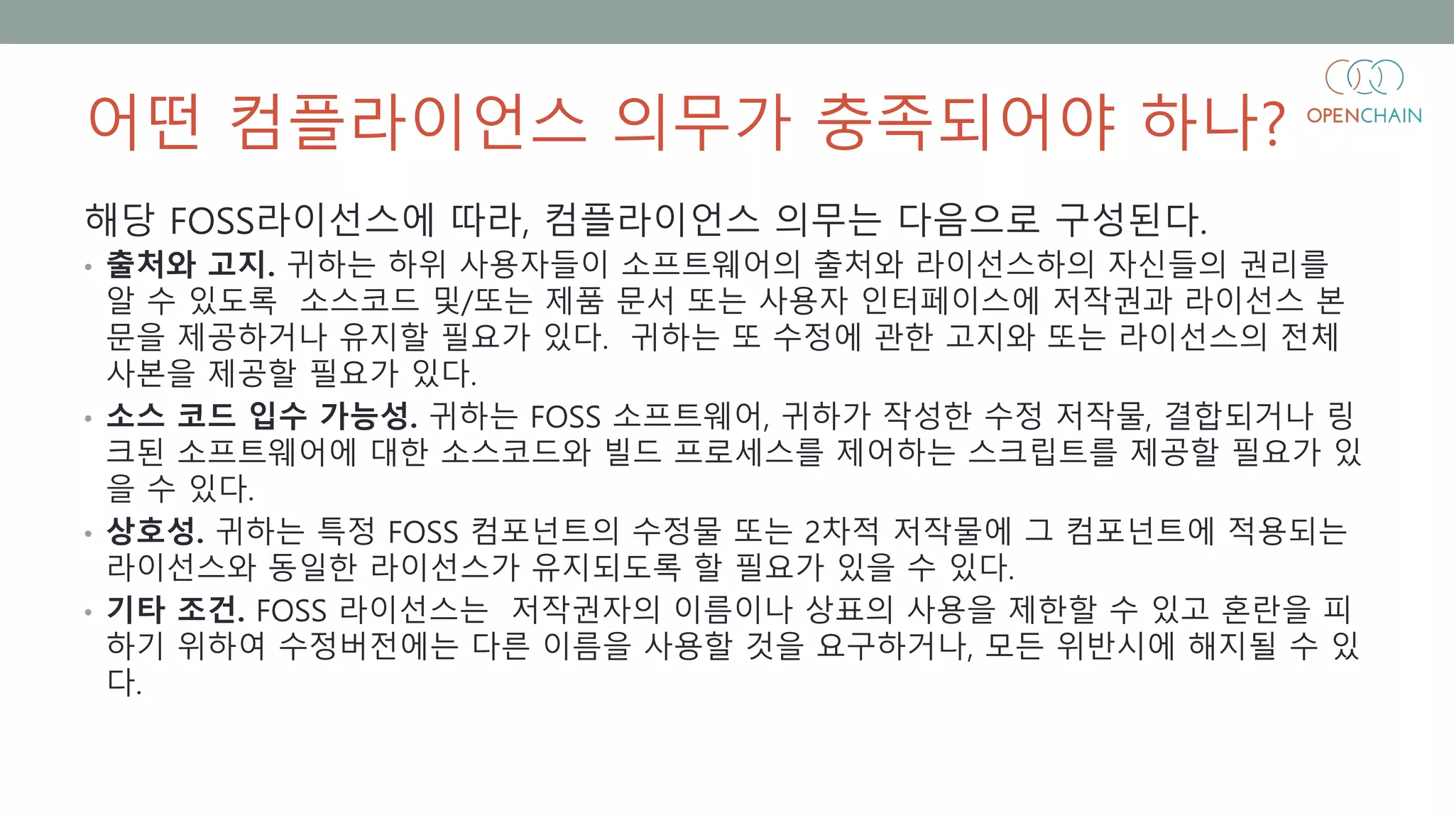 어떤 컴플라이언스 의무가 충족되어야 하나?
해당 FOSS라이선스에 따라, 컴플라이언스 의무는 다음으로 구성된다.
• 출처와 고지. 귀하는 하위 사용자들이 소프트웨어의 출처와 라이선스하의 자신들의 권리를
알 수 있도록 소스코드 및/또는 제품 문서 또는 사용자 인터페이스에 저작권과 라이선스 본
문을 제공하거나 유지할 필요가 있다. 귀하는 또 수정에 관한 고지와 또는 라이선스의 전체
사본을 제공할 필요가 있다.
• 소스 코드 입수 가능성. 귀하는 FOSS 소프트웨어, 귀하가 작성한 수정 저작물, 결합되거나 링
크된 소프트웨어에 대한 소스코드와 빌드 프로세스를 제어하는 스크립트를 제공할 필요가 있
을 수 있다.
• 상호성. 귀하는 특정 FOSS 컴포넌트의 수정물 또는 2차적 저작물에 그 컴포넌트에 적용되는
라이선스와 동일한 라이선스가 유지되도록 할 필요가 있을 수 있다.
• 기타 조건. FOSS 라이선스는 저작권자의 이름이나 상표의 사용을 제한할 수 있고 혼란을 피
하기 위하여 수정버전에는 다른 이름을 사용할 것을 요구하거나, 모든 위반시에 해지될 수 있
다.
 