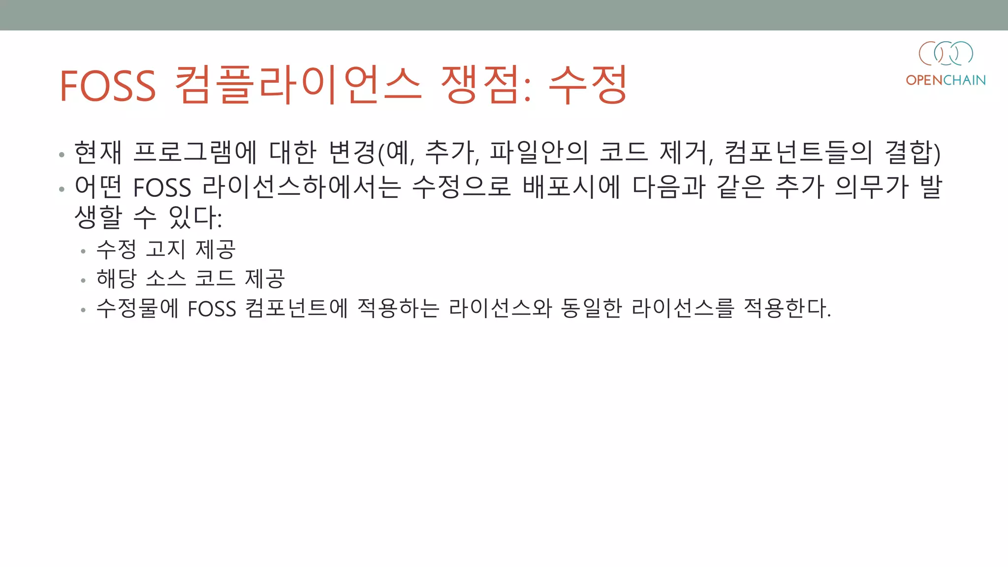 FOSS 컴플라이언스 쟁점: 수정
• 현재 프로그램에 대한 변경(예, 추가, 파일안의 코드 제거, 컴포넌트들의 결합)
• 어떤 FOSS 라이선스하에서는 수정으로 배포시에 다음과 같은 추가 의무가 발
생할 수 있다:
• 수정 고지 제공
• 해당 소스 코드 제공
• 수정물에 FOSS 컴포넌트에 적용하는 라이선스와 동일한 라이선스를 적용한다.
 