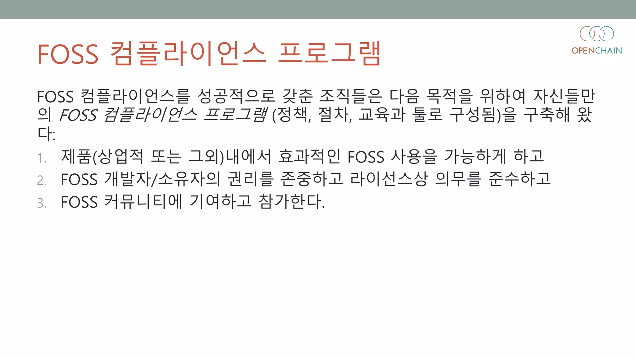 FOSS 컴플라이언스 프로그램
FOSS 컴플라이언스를 성공적으로 갖춘 조직들은 다음 목적을 위하여 자신들만
의 FOSS 컴플라이언스 프로그램 (정책, 절차, 교육과 툴로 구성됨)을 구축해 왔
다:
1. 제품(상업적 또는 그외)내에서 효과적인 FOSS 사용을 가능하게 하고
2. FOSS 개발자/소유자의 권리를 존중하고 라이선스상 의무를 준수하고
3. FOSS 커뮤니티에 기여하고 참가한다.
 