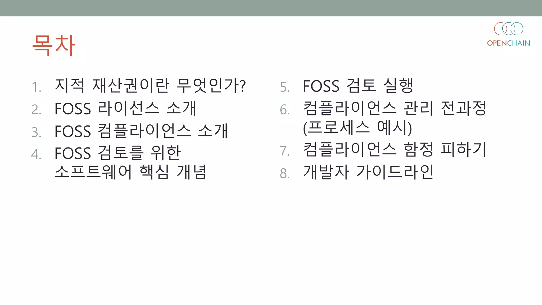 목차
1. 지적 재산권이란 무엇인가?
2. FOSS 라이선스 소개
3. FOSS 컴플라이언스 소개
4. FOSS 검토를 위한
소프트웨어 핵심 개념
5. FOSS 검토 실행
6. 컴플라이언스 관리 전과정
(프로세스 예시)
7. 컴플라이언스 함정 피하기
8. 개발자 가이드라인
 