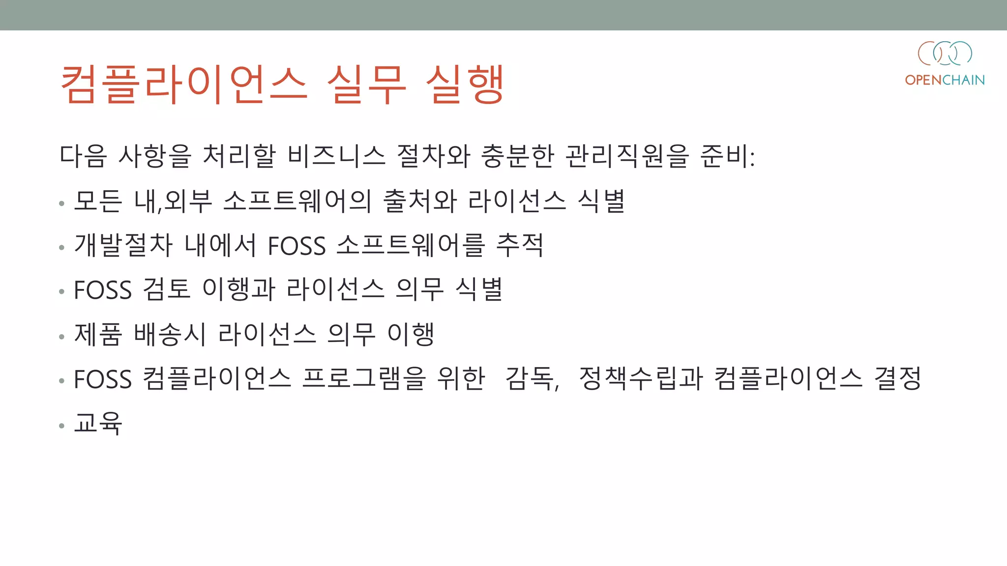 컴플라이언스 실무 실행
다음 사항을 처리할 비즈니스 절차와 충분한 관리직원을 준비:
• 모든 내,외부 소프트웨어의 출처와 라이선스 식별
• 개발절차 내에서 FOSS 소프트웨어를 추적
• FOSS 검토 이행과 라이선스 의무 식별
• 제품 배송시 라이선스 의무 이행
• FOSS 컴플라이언스 프로그램을 위한 감독, 정책수립과 컴플라이언스 결정
• 교육
 